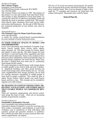 Northwest Example:
The Cannery Project                                                    This list of 28 social movements and programs all contrib-
Emergency Food Network                                                 ute to increased food security and food sovereignty. Dozens
3318 92nd Street South, Lakewood, WA 98499                             more could be listed. This is not an attempt to make a thor-
Tel: 253-584-1040.                                                     ough list. 77 examples and resources are listed here with
The Cannery Project was begun in 1996. The purpose of                  contact information. Thousands more could be listed.
this project is to can and re-pack fresh and frozen foods.
This product is then distributed to local food banks, in-                                  End of Part II.
creasing the shelf life of otherwise perishable goods and
reducing the need to purchase canned food. This project
relies heavily upon volunteers from local service clubs,
universities and businesses. By the end of 2005 this pro-
ject surpassed production of one million cans since its
inception.

National Resource:
The National Center for Home Food Preservation.
www.uga.edu/nchfp/
A source for current research-based recommendations
for most methods of home food preservation.
-------------------------------------------------------------------
27) FOOD STORAGE SPACES IN HOMES AND
NEIGHBORHOODS
Every year I personally store hundreds of pounds of po-
tatoes, carrots, squash, beets, onions, garlic, apples,
pears, parsnips, etc. The ideal storage for onions, garlic
and squash is warm and dry. The ideal storage for roots
and fruits is cold and humid. Root vegetables and fruits
should be stored separately. Some of my residences have
had root cellars and pantries which provided the range of
desired storage conditions, but some did not. Those were
the times I wished there was some sort of community
food storage facility nearby.
We need a program to retrofit homes with storage places
to enable people to buy food in bulk and store it proper-
ly. Apartment buildings and other group housing can
create food storage areas which tenants can use. In some
cases neighborhood food storage facilities can be built
(or existing structures remodeled) to enable people to
store food in proper conditions. This could be akin to
public freezer lockers where people rent small freezer
spaces and have a key. This concept can be extended to
separate root cellar lockers.
-------------------------------------------------------------------
28) TRAINING IN CONFLICT RESOLUTION, ME-
DIATION, FACILITATION AND OTHER SKILLS
THAT ENABLE PEOPLE TO COOPERATE BET-
TER.
There are numerous organizations and private consul-
tants doing this kind of work. There are an increasing
number of good books available.

Northwest Resource
Sustainable Communities Network
www.sustainable.org/creating/mediation.html
Alternative dispute resolution is a tool for resolving con-
flicts within a community, and mediation is used in the
workplace and in institutions to help individuals find
common ground and peaceful solutions to problems.
This website provides links to many resources that com-
munity organizations can employ.
--------------------------------------------------------------------
 