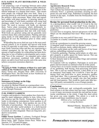 P-17) NATIVE PLANT RESTORATION & WILD-
CRAFTING                                                             Resource:
I am proposing a sort of marriage between native plant               Agroforestry Research Trust,
restoration, wildcrafting and Northwest tribal ethnoecol-            www.agroforestry.co.uk
ogy practices. We can increase native edible plants in the           Their website has limited information but they publish "Ag-
natural landscape as a human food source. This means                 roforestry News", a quarterly newsletter, focusing on tem-
more people can wildcraft their own food. There is a                 perate tree and shrub crops. Published in England, the best
growing interest in wild foods by many people including              journal on the topic. Available from the Permaculture Acti-
the primitive skills movement. Many cities and regions               vist in the USA.
have edible wild plant teachers. A growing interest in,              ------------------------------------------------------------------
and knowledge of, wild foods combined with rising food               Recipe for personal food production in the city.
shortages could lead to overharvesting of some wild                  As a permaculturist what would I do if I lived in the city
foods. We need to increase wild foods, not decrease                  and wanted to produce my own food? Every situation is
them. Native plant restoration which deliberately in-                unique but here are some things I am likely to do in order of
cludes a generous portion of edible food plants can allow            preference.
more people to supplement their diet with wild foods.                1) Learn how to recognize, harvest and process wild foods.
Wild foods are gourmet eating and are generally more                 Where are the abandoned fruit trees? What weeds are edi-
nutrition-dense then cultivated plants. Planting and man-            ble?
aging stands of wild edible plants is what native tribes             2) Garden in my own yard (if I have one).
practiced all over the Northwest prior to white settle-              3) Garden in a nearby community garden. Start one if there
ment.                                                                isn't one.
   Wildcrafting has never died out even in the most mod-             4) Set up a greenhouse to extend the growing season.
ernized cultures A lot of people still harvest wild foods            5) Integrate small livestock into my garden system if possi-
in the US especially in rural areas. Traditions continue in          ble such as chickens, ducks, rabbits and goats.
most North American tribes and they are experiencing a               6) Grow useful plants up the walls and rooves of my house
cultural resurgence for the last several decades. The                and any outbuildings inasmuch as possible.
amount of land available for wildcrafting has been dwin-             7) Guerilla gardening. Planting useful plants on other peo-
dling due to loss of habitat to development and a contin-            ple's property or public spaces for future harvest. This can
uing "loss of the commons". An expanded native plant                 be with permission or sereptitiously.
restoration movement combined with edible native                     8) Rent farmette land in the peri-urban fringe and commute
plants can add to local food security and at the same time           to my mini-farm.
achieve ecosystem restoration objectives.                            9) Cooperate with my neighbors. Participate in social pro-
                                                                     grams and movements as outlined in Part II of this article.
Resource:                                                            I always have six to twelve months of food on hand because
"Keeping It Wild: Traditions of Plant Use and Culti-                 of my gardening, bulk buying, food processing and barter
vation on the Northwest Coast of North America" by                   fairs. This is just my normal lifestyle. I don't think of it as
Nancy Turner and Douglas Deur. 2005. University of                   an emergency food supply, but it could be. I have the gar-
Washington Press. The best book on how Northwest na-                 dening tools and know-how to grow productive gardens
tive tribes gardened the landscape.                                  with hand labor. This is personal food security. I'd like to
                                                                     know I was surrounded by people who also had gardens
Resource:                                                            and full food pantries. This would be much safer than hav-
Sustenance & Ecology on the Edge.                                    ing a full pantry surrounded by a sea of hungry people.
www.friendsofthetrees.net                                            ---------------------------------------------------------------------
An article by Michael Pilarski on a permaculture view
of wildcrafting in an oceanside native plant community               Conclusion:
on the Olympic Peninsula.                                            Creating socially-just and ecologically-sustainable local
                                                                     food systems is an idea whose time has come. Permaculture
------------------------------------------------------------------   is one of many movements towards this end and has its par-
P-18) FOREST GARDENS                                                 ticular contributions to the whole. I hope this short article
Complex and productive forest gardens have been devel-               has given you some insights. This article is a work in
oped by many indigenous cultures in Asia, Africa, Cen-               progress and future installments may be issued.
tral America and the Pacific. Permaculture has been a                              Millions of us, working together
leader in developing contemporary forest gardens in all                               are co-creating the future.
kinds of climates. In fact, forest gardens are one of the
hallmarks of permaculture. The idea is to grow a lot of                                        Michael Pilarski, December 27, 2007
fruit, food and other useful products in a multi-layered                                               Friends of the Trees Society
system of trees, shrubs, vines, herbs, and ground covers.
Livestock are often integrated. These are long-term, pro-
ductive ecosystems.                                                  --------------------------------------------------------------------
Resource:
Edible Forest Gardens. 2 volumes. Ecological Design
and Practice for Temperate Climate Permaculture.
David Jacke. 2005. Chelsea Green Press. White River                     Permaculture resources next page.
Junction, VT. 378 and 654 pages.
The most in-depth book on the topic.
 