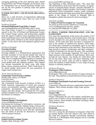 couraging gardening on the city's planting strips. Seattle          www.nyeleni2007.org/?lang=en
Transportation and P-Patch Program are involved. Seat-              The beginning of their declaration starts: “We, more than
tle Transportion runs an annual Streetside Garden Con-              500 representatives from more than 80 countries, of organi-
test for the best gardens in parking strips and garden              zations of peasants/family farmers, artisanal fisherfolk, in-
roundabouts.                                                        digenous peoples, landless peoples, rural workers, migrants,
-----------------------------------------------------------------   pastoralists, forest communities, women, youth, consumers
5) FOOD SECURITY AND HUNGER ORGANIZA-                               and environmental and urban movements have gathered to-
TIONS                                                               gether in the village of Nyéléni in Sélingué, Mali to
There are a wide diversity of organizations addressing              strengthen a global movement for food sovereignty.”
hunger and food security issues. Here are some of the
larger networks.                                                    Venezuela example:
                                                                    A Vision of Food Sovereignty for Venezuela.
Northwest Example:                                                  An article on food security initiatives in Venezuela
Portland/Multnomah Food Policy Council                              www.worldhungeryear.org/why_speaks/
www.portlandonline.com/OSD/index.cfm?c=eccja                        ws_load.asp?file=88&style=ws_table.
The Food Policy Council is a citizen-based advisory                 --------------------------------------------------------------------
council to the City of Portland and Multnomah County.               6) SMALL FARMER PROLIFERATION AND OR-
The Council brings citizens and professionals together              GANIZATION
from the region to address issues regarding food access,            Ever since the introduction of the tractor the number of US
land use planning issues, local food purchasing plans and           farmers has steadily declined. Until recently that is. The last
many other policy initiatives in the current regional food          several decaddes has seen growth in the numbers of small
system. A very active and well-respected regional exam-             farmers. At the same time there has been a continued ero-
ple.                                                                sion in the number of medium-size farmers; while large-
                                                                    size farms have continued to consolidate, grow in size and
Northwest Example:                                                  increase their domination of the land base. There has been a
Growing Gardens                                                     huge growth in organic, biodynamic and other ecological
www.growing-gardens.org                                             systems of farming over the past 40 years. This constituen-
Growing Gardens is a Portland-based organization that               cy has become increasingly organized. We need an even
provides assistance to low-income people who want to                larger increase in the numbers of small farmers. More start-
grow their own food. It began in the mid-1980s. Since               up help for new farmers. Tax breaks for small farms and
1996, they've installed 485 home gardens in Portland. 40            not for big farms. More help with direct marketing. How
to 50 a year with the options of traditional gardens,               many ways can society come up with to support and in-
raised garden beds and container gardens. They support              crease the numbers of small farmers? A new surge of young
low income households for three years with seeds,                   farmers is currently underway.
plants, classes, mentors and more. Their Youth Grow af-
ter school garden clubs grows the next generation of                Northwest Resource:
veggie eaters and growers.                                          Washington Tilth Producers
                                                                    www.tilthproducers.org
North American Resource:                                            Washington Tilth is the main network of organic farmers in
Community Food Security Coalition                                   the state. They publish an annual directory/resource guide.
PO Box 209, Venice, CA 90294
(310) 822-5410                                                      Northwest Resource:
www.foodsecurity.org                                                Washington Sustainable Food and Farming Network
The Community Food Security Coalition (CFSC) is a                   www.wsffn.org
North American organization of social and economic                  A grassroots, statewide advocacy organization based in Bel-
justice, environmental, nutrition, sustainable agriculture,         lingham. Their website includes a large Links section.
community development, labor, anti-poverty, anti-
hunger, and other groups. The Coalition has 325 organi-             Northwest Resource:
zational members in 41 states, 4 Canadian provinces and             Oregon Tilth
the District of Columbia.                                           www.oregontilth.com
                                                                    Oregon Tilth began the very first organic certification pro-
National Resource:                                                  gram in the US and is still an international leader in certifi-
National Hunger Clearinghouse                                       cation systems. Great monthly newsletter including a Span-
www.worldhungeryear.org                                             ish language section.
Facilitating the exchange of information, resources, and
ideas among organizations fighting hunger and poverty.              Northwest Resource:
The NHC believes solutions to hunger and poverty can                FarmLink
be found at the grassroots level and that communities               www.cascadeharvest.org
have the ability to provide for themselves if equipped              The US is seeing the development of programs which link
with the proper resources.                                          up retiring farmers with new farmers who can't afford to
                                                                    buy land and equipment through conventional channels.
Global Example:                                                     FarmLink is a Washington State program run by Cascadia
Global Food Sovereignty Forum                                       Harvest Coalition.
Nyéléni, Mali, February, 2007                                       ------------------------------------------------------------------
 