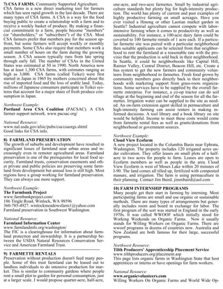 7) CSA FARMS. Community Supported Agriculture.                        one-acre, and two-acre farmettes. Small by industrial agri-
CSA farms is a new direct marketing tool for farmers                  culture standards but plenty big for high-intensity produc-
which has seen rapid growth in the last decade. There are             tion. The world has plenty of current and past examples of
many types of CSA farms. A CSA is a way for the food                  highly productive farming on small acreages. Have you
buying public to create a relationship with a farm and to             ever visited a Hmong or other Laotian market garden in
receive a weekly basket of produce. By making a finan-                Seattle? Industrial agriculture cannot compete with labor-
cial commitment to a farm, people become "members"                    intensive farming when it comes to productivity as well as
(or "shareholders," or "subscribers") of the CSA. Most                sustainability. For instance, a 100-acre dairy farm could be
CSA farmers prefer that members pay for the season up-                coverted to 100 farmette rentals of 1 acre each. If a particu-
front, but some farmers will accept weekly or monthly                 lar farmette site was paired with a particular neighborhood
payments. Some CSAs also require that members work a                  then suitable applicants can be selected from that neighbor-
small number of hours on the farm during the growing                  hood to rent the farmland at a reasonable rate with the pro-
season. A CSA season typically runs from late spring                  visio that the production is sold back in their neighborhood.
through early fall. The number of CSAs in the United                  In Seattle, it could be neighborhoods like Capital Hill,
States was estimated at 50 in 1990. North America now                 Rainier Valley, Central District, Beacon Hill, etc. Create a
has at least 1,300 CSA farms, with estimates ranging as               bus system to get the new farmers and community volun-
high as 3,000. CSA farms (called Teikei) were first                   teers from neighborhood to farmettes. Fresh food grown by
started in Japan in 1965 by mothers concerned about the               community members goes directly back to their neighbor-
rise of imported food and the loss of arable land. Today,             hoods with marketing support from grass-roots organiza-
millions of Japanese consumers participate in Teikei sys-             tions. Some services have to be supplied by the overall far-
tems that account for a major share of fresh produce con-             mette enterprise. For instance, a co-op tractor can do soil
sumption in Japan.                                                    tillage at the beginning and end of the season for all the far-
                                                                      mettes. Irrigation water can be supplied to the site as need-
Northwest Example:                                                    ed. An on-farm extension agent skilled in permaculture and
Portland Area CSA Coalition (PACSAC). A CSA                           high-intensity farming can assist renters in making in-
farmer support network. www.pacsac.org/                               formed decisions. A tool library and a book library on site
                                                                      would be helpful. Income to meet these costs would come
National Resource:                                                    from farmette rental fees as well as grants/donations from
www.nal.usda.gov/afsic/pubs/csa/csaorgs.shtml                         neighborhood or government sources.
Good links for CSA info.
-------------------------------------------------------------------   Northwest Example:
8) FARMLAND PRESERVATION                                              Cloud View Ecofarm
The growth of suburbs and development have resulted in                A new project located in the Columbia Basin near Ephrata,
significant losses of farmland near urban areas and in-               Washington. The property includes 120 irrigated acres un-
creasingly even in remoter agricultural areas. Farmland               der cultivation. They offer leases on small plots of a half-
preservation is one of the prerequisites for local food se-           acre to two acres for people to farm. Leases are open to
curity. Farmland trusts, conservation easements and oth-              Ecofarm members as well as people in the area. Cloud
er private and public policies are preserving some farm-              View Ecofarm is west of Moses Lake within 20 minutes of
land from development but annual loss is still high. Most             I-90. The land comes all tilled up, fertilized with composted
regions have a group working for farmland preservation.               manure, and irrigation. The farm is using permaculture in
They can always use more support.                                     their planning. Contact Jim Baird. jimmbaird@aol.com
                                                                      ---------------------------------------------------------------------
Northwest Example:                                                    10) FARM INTERNSHIP PROGRAMS
The Farmbank Project                                                  Many people get their start in farming by interning. Most
www.farmbankproject.com/                                              participating farms are small and use organic or sustainable
186 Tingle Road, Winlock, WA 98596                                    methods. There are many types of arrangements but gener-
360-785-4927. winlockmeadowsfarm1@yahoo.com                           ally includes room and board in exchange for labor. The
Farmland preservation in Southwest Washington.                        first program of the sort was started in England in the early
                                                                      1970s. It was called WWOOF which initially stood for
National Resource:                                                    Working Weekends on Organic Farms. Now it usually
Farmland Information Center                                           stands for Willing Workers on Organic Farms. There are
www.farmlandinfo.org/washington/                                      wwoof programs in dozens of countries now. Australia and
The FIC is a clearinghouse for information about farm-                New Zealand are both famous for their large, successful
land protection and stewardship. It is a partnership be-              programs.
tween the USDA Natural Resources Conservation Ser-
vice and American Farmland Trust.                                     Northwest Resource:
------------------------------------------------------------------    Tilth Producers' Apprenticeship Placement Service
9) FARMETTE RENTALS                                                   www.tilthproducers.org/placement.asp
Preservation without production doesn't feed many peo-                This page lists organic farms in Washington State that host
ple. Some of this trust farmland can be leased out to                 apprentices or interns or have openings for farm workers.
landless individuals to do intensive production for mar-
ket. This is similar to community gardens where people                National Resource:
rent a small plot to garden for personal consumption, just            www.organicvolunteers.com
at a larger scale. I would propose quarter-acre, half-acre,           Willing Workers On Organic Farms and World Wide Op-
 