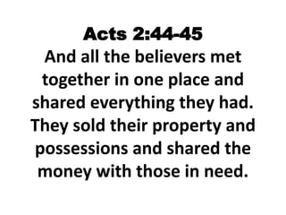 Acts 2:44-45
And all the believers met
together in one place and
shared everything they had.
They sold their property and
possessions and shared the
money with those in need.
 