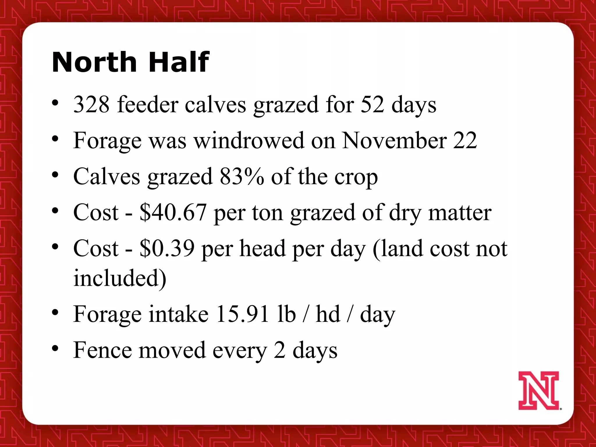 North Half
• 328 feeder calves grazed for 52 days
• Forage was windrowed on November 22
• Calves grazed 83% of the crop
• Cost - $40.67 per ton grazed of dry matter
• Cost - $0.39 per head per day (land cost not
included)
• Forage intake 15.91 lb / hd / day
• Fence moved every 2 days
 