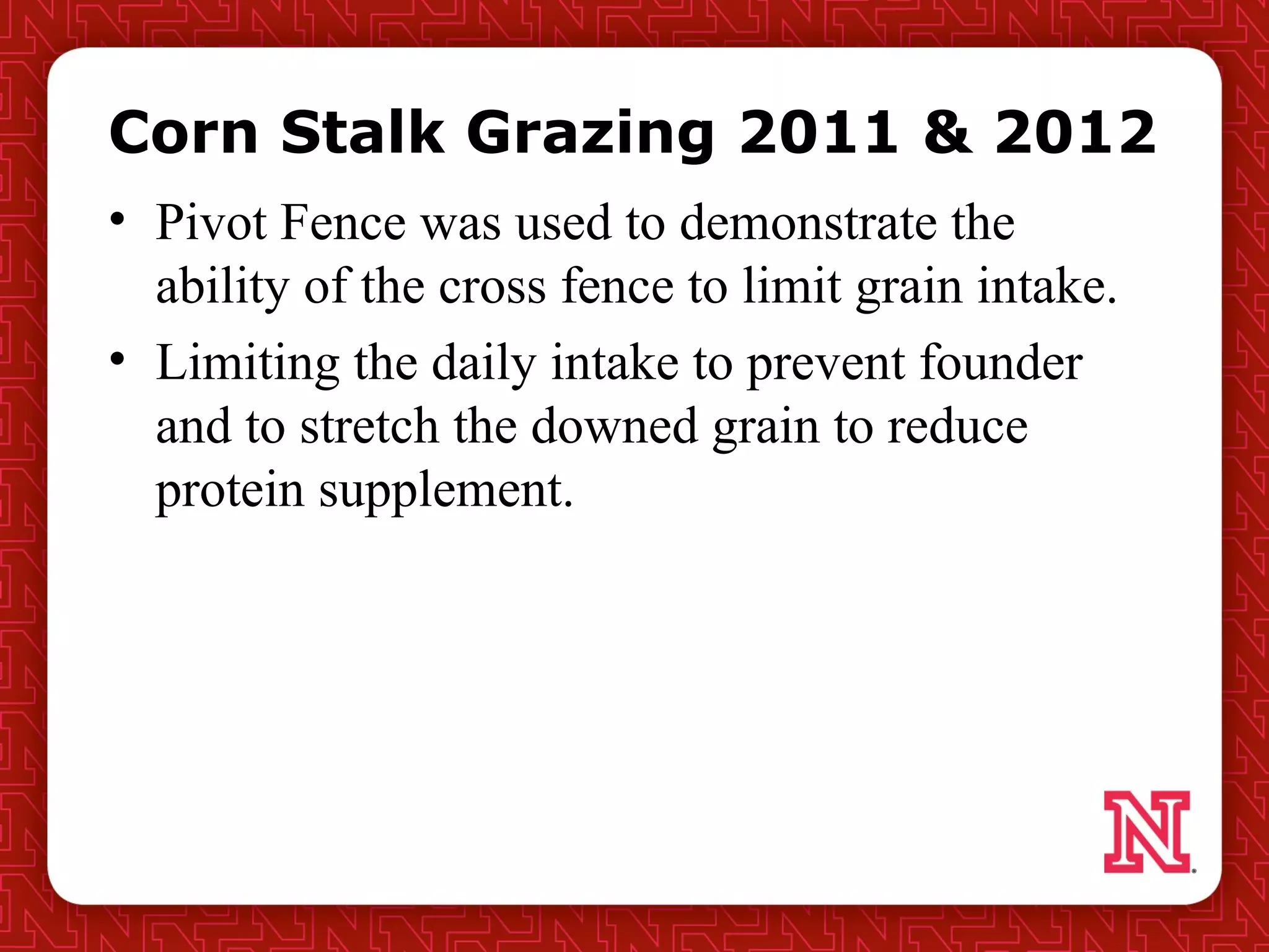Corn Stalk Grazing 2011 & 2012
• Pivot Fence was used to demonstrate the
ability of the cross fence to limit grain intake.
• Limiting the daily intake to prevent founder
and to stretch the downed grain to reduce
protein supplement.
 
