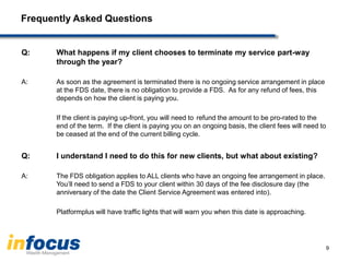 Frequently Asked Questions
Q: What happens if my client chooses to terminate my service part-way
through the year?
A: As soon as the agreement is terminated there is no ongoing service arrangement in place
at the FDS date, there is no obligation to provide a FDS. As for any refund of fees, this
depends on how the client is paying you.
If the client is paying up-front, you will need to refund the amount to be pro-rated to the
end of the term. If the client is paying you on an ongoing basis, the client fees will need to
be ceased at the end of the current billing cycle.
Q: I understand I need to do this for new clients, but what about existing?
A: The FDS obligation applies to ALL clients who have an ongoing fee arrangement in place.
You‟ll need to send a FDS to your client within 30 days of the fee disclosure day (the
anniversary of the date the Client Service Agreement was entered into).
Platformplus will have traffic lights that will warn you when this date is approaching.
9
 