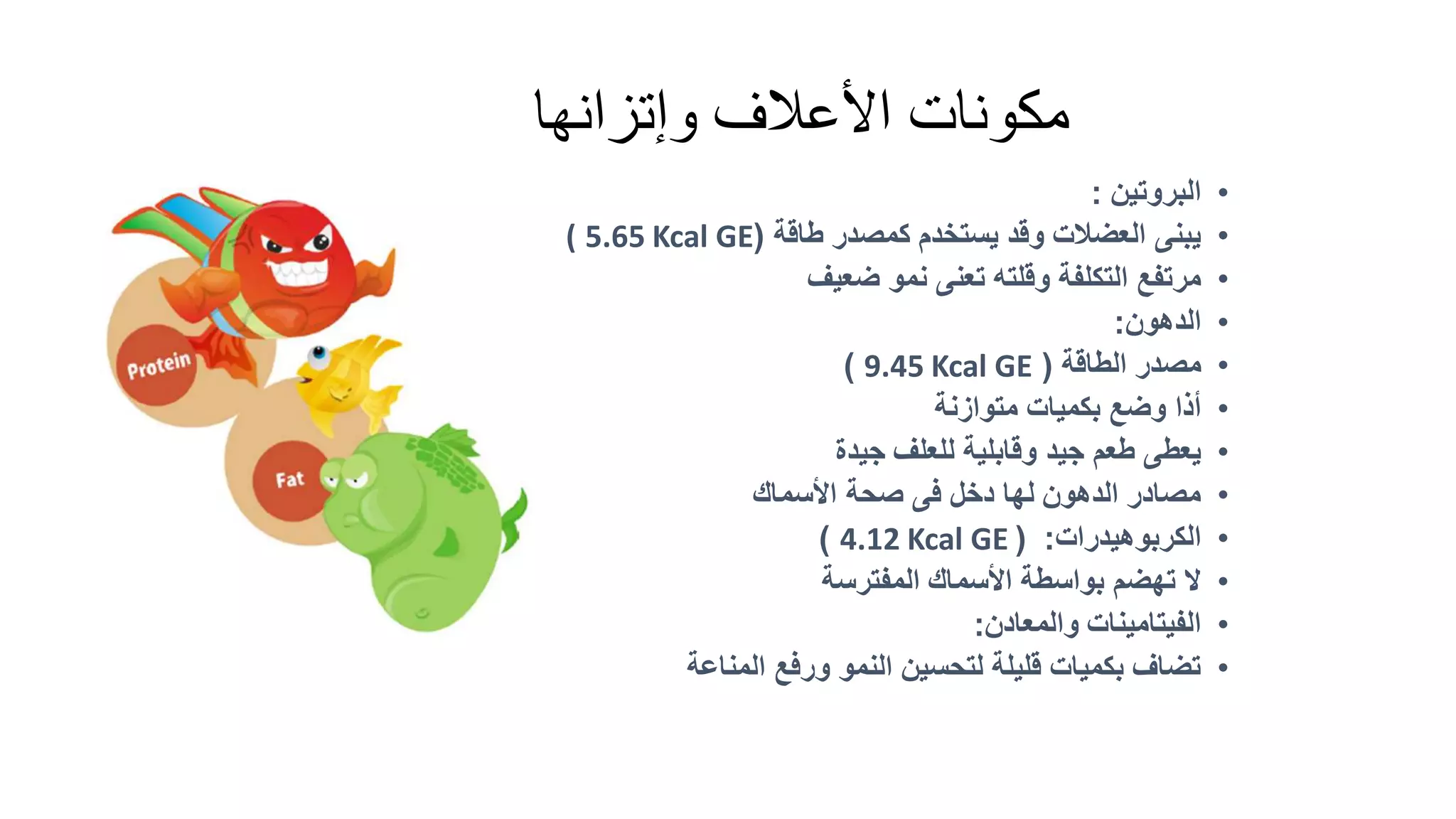 ‫وإتزانها‬ ‫األعالف‬ ‫مكونات‬
•
‫البروتين‬
:
•
‫طاقة‬ ‫كمصدر‬ ‫يستخدم‬ ‫وقد‬ ‫العضالت‬ ‫يبنى‬
(
5.65 Kcal GE
(
•
‫ضعيف‬ ‫نمو‬ ‫تعنى‬ ‫وقلته‬ ‫التكلفة‬ ‫مرتفع‬
•
‫الدهون‬
:
•
‫الطاقة‬ ‫مصدر‬
(
9.45 Kcal GE
)
•
‫متوازنة‬ ‫بكميات‬ ‫وضع‬ ‫أذا‬
•
‫جيدة‬ ‫للعلف‬ ‫وقابلية‬ ‫جيد‬ ‫طعم‬ ‫يعطى‬
•
‫األسماك‬ ‫صحة‬ ‫فى‬ ‫دخل‬ ‫لها‬ ‫الدهون‬ ‫مصادر‬
•
‫الكربوهيدرات‬
( :
4.12 Kcal GE
)
•
‫المفترسة‬ ‫األسماك‬ ‫بواسطة‬ ‫تهضم‬ ‫ال‬
•
‫والمعادن‬ ‫الفيتامينات‬
:
•
‫المناعة‬ ‫ورفع‬ ‫النمو‬ ‫لتحسين‬ ‫قليلة‬ ‫بكميات‬ ‫تضاف‬
 