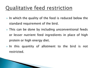  In which the quality of the feed is reduced below the
standard requirement of the bird.
 This can be done by including unconventional feeds
or lesser nutrient feed ingredients in place of high
protein or high energy diet.
 In this quantity of allotment to the bird is not
restricted.
 