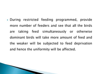  During restricted feeding programmed, provide
more number of feeders and see that all the birds
are taking feed simultaneously or otherwise
dominant birds will take more amount of feed and
the weaker will be subjected to feed deprivation
and hence the uniformity will be affected.
 