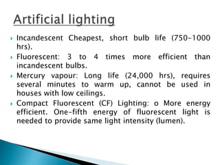  Incandescent Cheapest, short bulb life (750-1000
hrs).
 Fluorescent: 3 to 4 times more efficient than
incandescent bulbs.
 Mercury vapour: Long life (24,000 hrs), requires
several minutes to warm up, cannot be used in
houses with low ceilings.
 Compact Fluorescent (CF) Lighting: o More energy
efficient. One-fifth energy of fluorescent light is
needed to provide same light intensity (lumen).
 