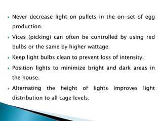  Never decrease light on pullets in the on-set of egg
production.
 Vices (picking) can often be controlled by using red
bulbs or the same by higher wattage.
 Keep light bulbs clean to prevent loss of intensity.
 Position lights to minimize bright and dark areas in
the house.
 Alternating the height of lights improves light
distribution to all cage levels.
 