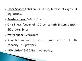  Floor Space: 1260 cm2 (1.4ft2), In case of cages 54
sq. inches.
 Feeder space: 6-8 cm/bird.
 One linear feeder of 120 cm Length & 8cm depth-
40 grower birds.
 Water space : 2cm/bird.
 Circular waterer 36 cm H and 8cm D of 6ltr
capacity- 50 growers.
 100 birds-15-20 liters water/day.
 