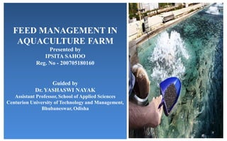 FEED MANAGEMENT IN
AQUACULTURE FARM
Presented by
IPSITA SAHOO
Reg. No - 200705180160
Guided by
Dr. YASHASWI NAYAK
Assistant Professor, School of Applied Sciences
Centurion University of Technology and Management,
Bhubaneswar, Odisha
 