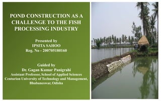 POND CONSTRUCTION AS A
CHALLENGE TO THE FISH
PROCESSING INDUSTRY
Presented by
IPSITA SAHOO
Reg. No - 200705180160
Guided by
Dr. Gagan Kumar Panigrahi
Assistant Professor, School of Applied Sciences
Centurion University of Technology and Management,
Bhubaneswar, Odisha
 