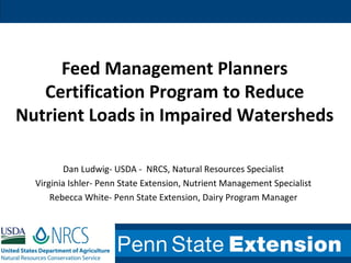 Feed Management Planners
Certification Program to Reduce
Nutrient Loads in Impaired Watersheds
Dan Ludwig- USDA - NRCS, Natural Resources Specialist
Virginia Ishler- Penn State Extension, Nutrient Management Specialist
Rebecca White- Penn State Extension, Dairy Program Manager
 