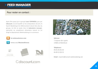 Pour rester en contact :


Après être passé par le groupe Laser COFINOGA, puis par
Cdiscount, où j’ai travaillé sur les comparateurs de prix, le
Search Marketing et le référencement naturel des sites du
groupe, j'ai été en poste chez le Laboratoire Lescuyer,
spécialiste du complément alimentaire naturel où j'ai
dirigé le département Webmarketing et e-commerce.



 B     Le-webmarketeur.com                                      Adresse :
                                                                7 impasse des cyprès
  t    twitter.com/MaximeDoreau                                 17000 LA ROCHELLE

                                                                Téléphone :
                                                                09.81.05.85.30
                                                                06.89.32.90.23

                                                                Email : maxime@conseil-webmarketing.net




                                                                                                          12
 