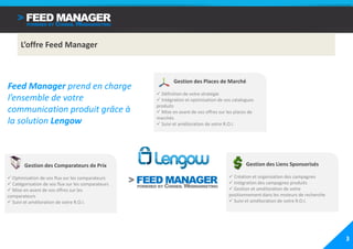 L’offre Feed Manager



                                                            Gestion des Places de Marché
Feed Manager prend en charge
                                                      Définition de votre stratégie
l’ensemble de votre                                   Intégration et optimisation de vos catalogues
                                                    produits
communication produit grâce à                         Mise en avant de vos offres sur les places de
                                                    marchés
la solution Lengow                                    Suivi et amélioration de votre R.O.I.




        Gestion des Comparateurs de Prix                                                       Gestion des Liens Sponsorisés

  Optimisation de vos flux sur les comparateurs                                          Création et organisation des campagnes
  Catégorisation de vos flux sur les comparateurs                                        Intégration des campagnes produits
  Mise en avant de vos offres sur les                                                    Gestion et amélioration de votre
comparateurs                                                                           positionnement dans les moteurs de recherche
  Suivi et amélioration de votre R.O.I.                                                  Suivi et amélioration de votre R.O.I.




                                                                                                                                      3
 