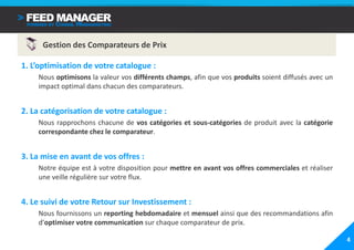 Gestion des Comparateurs de Prix

1. L’optimisation de votre catalogue :
    Nous optimisons la valeur vos différents champs, afin que vos produits soient diffusés avec un
    impact optimal dans chacun des comparateurs.


2. La catégorisation de votre catalogue :
    Nous rapprochons chacune de vos catégories et sous-catégories de produit avec la catégorie
    correspondante chez le comparateur.


3. La mise en avant de vos offres :
    Notre équipe est à votre disposition pour mettre en avant vos offres commerciales et réaliser
    une veille régulière sur votre flux.


4. Le suivi de votre Retour sur Investissement :
    Nous fournissons un reporting hebdomadaire et mensuel ainsi que des recommandations afin
    d’optimiser votre communication sur chaque comparateur de prix.

                                                                                                     4
 