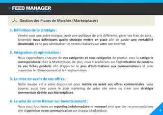 Gestion des Places de Marchés (Marketplaces)

1. Définition de la stratégie :
     Vendre sous une autre marque, avoir une politique de prix différente, gérer vos frais de port…
     Ensemble nous définissons quelle stratégie mettre en place afin de garder une rentabilité
     convenable et ne pas cannibaliser les ventes réalisées sur votre site Internet.

2. Intégration et optimisation :
     Nous rapprochons chacune de vos catégories et sous-catégories de produit avec la catégorie
     correspondante chez la Marketplace. De plus, nous travaillerons sur l’optimisation du contenu
     de vos fiches produits afin d’apporter le plus d’informations aux consommateurs et ainsi
     maximiser le référencement et la transformation.

3. La mise en avant de vos offres :
     Notre équipe est à votre disposition pour mettre en avant vos offres commerciales. Vous
     pourrez aussi bien suivre le plan marketing de votre site mère ou créer une stratégie
     commerciale dédiée aux Marketplaces.

4. Le suivi de votre Retour sur Investissement :
     Nous vous fournirons un reporting hebdomadaire et mensuel ainsi que des recommandations
     afin d’optimiser votre communication sur chaque Marketplace.                                     6
 