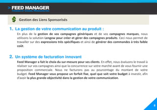 Gestion des Liens Sponsorisés

1. La gestion de votre communication au produit :
   En plus de la gestion de vos campagnes génériques et de vos campagnes marques, nous
   utilisons la solution Lengow pour créer et gérer des campagnes produits. Ceci nous permet de
   travailler sur des expressions très spécifiques et ainsi de générer des commandes à très faible
   coût.


2. Un système de facturation innovant
   Feed Manager a fait le choix du sur-mesure pour ses clients. En effet, nous évaluons le travail à
   réaliser sur vos campagnes ainsi que la concurrence sur votre marché avant de vous fournir une
   proposition commerciale. Nous ne facturons pas au pourcentage du montant de votre
   budget. Feed Manager vous propose un forfait fixe, quel que soit votre budget à investir, afin
   d’avoir la plus grande objectivité dans la gestion de votre communication.




                                                                                                       8
 