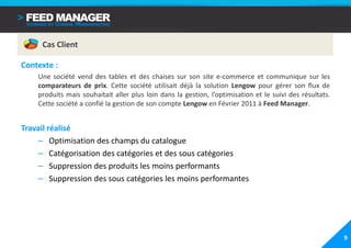 Cas Client

Contexte :
    Une société vend des tables et des chaises sur son site e-commerce et communique sur les
    comparateurs de prix. Cette société utilisait déjà la solution Lengow pour gérer son flux de
    produits mais souhaitait aller plus loin dans la gestion, l’optimisation et le suivi des résultats.
    Cette société a confié la gestion de son compte Lengow en Février 2011 à Feed Manager.


Travail réalisé
    – Optimisation des champs du catalogue
    – Catégorisation des catégories et des sous catégories
    – Suppression des produits les moins performants
    – Suppression des sous catégories les moins performantes




                                                                                                          9
 