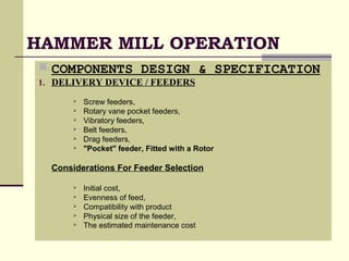 HAMMER MILL OPERATION
 COMPONENTS DESIGN & SPECIFICATION
1. DELIVERY DEVICE / FEEDERS
 Screw feeders,
 Rotary vane pocket feeders,
 Vibratory feeders,
 Belt feeders,
 Drag feeders,
 "Pocket" feeder, Fitted with a Rotor
Considerations For Feeder Selection
 Initial cost,
 Evenness of feed,
 Compatibility with product
 Physical size of the feeder,
 The estimated maintenance cost
 