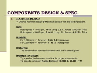 COMPONENTS DESIGN & SPEC.
2. HAMMER DESIGN
 Optimal hammer design  Maximum contact with the feed ingredient.
SIZE:
Rotor speed = 1,800 rpm, 10 In. Long, 2.5 In. Across & 0.25 In Thick
Rotor speed = 3,600 rpm, 6 to 8 In Long, 2 In Across, & 0.25 In Thick
NUMBER:
For 1,800 rpm = 1 for every 2.5 to 3.5 Horsepower
For 3,600 rpm = 1 for every 1 to 2 Horsepower
DISTANCE:
The distance b/w hammer & screen = 0.5 In For cereal grains.
HAMMER TIP SPEED:
Tip speed of the hammers is critical for proper size reduction
Tip speeds commonly Range Between 16,000b & 23,000 F/ M
 
