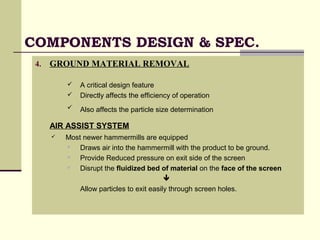COMPONENTS DESIGN & SPEC.
4. GROUND MATERIAL REMOVAL
 A critical design feature
 Directly affects the efficiency of operation
 Also affects the particle size determination
AIR ASSIST SYSTEM
 Most newer hammermills are equipped
 Draws air into the hammermill with the product to be ground.
 Provide Reduced pressure on exit side of the screen
 Disrupt the fluidized bed of material on the face of the screen

Allow particles to exit easily through screen holes.
 