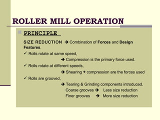 ROLLER MILL OPERATION
 PRINCIPLE
SIZE REDUCTION  Combination of Forces and Design
Features.
 Rolls rotate at same speed,
 Compression is the primary force used.
 Rolls rotate at different speeds,
 Shearing + compression are the forces used
 Rolls are grooved,
 Tearing & Grinding components introduced.
Coarse grooves  Less size reduction
Finer grooves  More size reduction
 