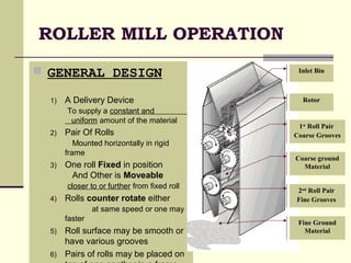 ROLLER MILL OPERATION
 GENERAL DESIGN
1) A Delivery Device
To supply a constant and
uniform amount of the material
2) Pair Of Rolls
Mounted horizontally in rigid
frame
3) One roll Fixed in position
And Other is Moveable
closer to or further from fixed roll
4) Rolls counter rotate either
at same speed or one may
faster
5) Roll surface may be smooth or
have various grooves
6) Pairs of rolls may be placed on
Rotor
1st
Roll Pair
Coarse Grooves
Coarse ground
Material
Inlet Bin
2nd
Roll Pair
Fine Grooves
Fine Ground
Material
 