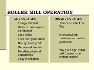 ROLLER MILL OPERATION
 ADVANTAGES
 Energy efficient
 Uniform particle-size
distribution
 Little noise
 Less dust generation
 No Sig. Heat prod.
 Decreased fire risk
 Excellent physical
appearance
 Easy installation
 DISADVANTAGES
 Little or no effect on
fiber
 when required,
maintenance can be
expensive
 may have high initial
cost (depends on
system design)
 