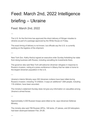 Feed: March 2nd, 2022 Intelligence
briefing – Ukraine
Feed: March 2nd, 2022
—
The U.S. for the first time has approved the direct delivery of Stinger missiles to
Ukraine as part of a package approved by the White House on Friday.
The exact timing of delivery is not known, but officials say the U.S. is currently
working on the logistics of the shipment.
—
New York Gov. Kathy Hochul signed an executive order Sunday forbidding her state
from doing business with Russia, including cancelling its investments there.
The governor also said New York will welcome Ukrainian refugees in response to
Russia’s invasion, noting at a press conference in Albany that her state is home to
the largest Ukrainian population in the U.S.
—
Ukraine’s Interior Ministry says 352 Ukrainian civilians have been killed during
Russia’s invasion, including 14 children. It says an additional 1,684 people, including
116 children, have been wounded.
The ministry’s statement Sunday does not give any information on casualties among
Ukraine’s armed forces.
—
Approximately 4,300 Russian troops were killed so far, says Ukrainian Defense
Ministry.
The ministry also said 706 Russian APCs, 146 tanks, 27 planes, and 26 helicopters
had been destroyed between Feb. 24-26.
—
 