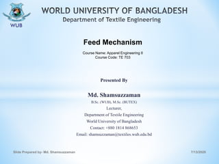 Presented By
Md. Shamsuzzaman
B.Sc. (WUB), M.Sc. (BUTEX)
Lecturer,
Department of Textile Engineering
World University of Bangladesh
Contact: +880 1814 868653
Email: shamsuzzaman@textiles.wub.edu.bd
7/13/2020Slide Prepared by- Md. Shamsuzzaman
Feed Mechanism
Course Name: Apparel Engineering II
Course Code: TE 703
 