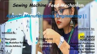 Submitted by :
1. Siam Uddin [172-008-0-155]
2. Md. Mustafizur Rahman [172-013-0-155]
3. Dhrubo Adhikary [172-015-0-155]
Sewing Machine Feed Mechanism
Apparel Manufacturing Engineering | |
• Submitted to:
MD. RAMIJ
HOWLADER
Assistant Professor,
Dept. of TE, BGMEA
University of Fashion
& Technology
 