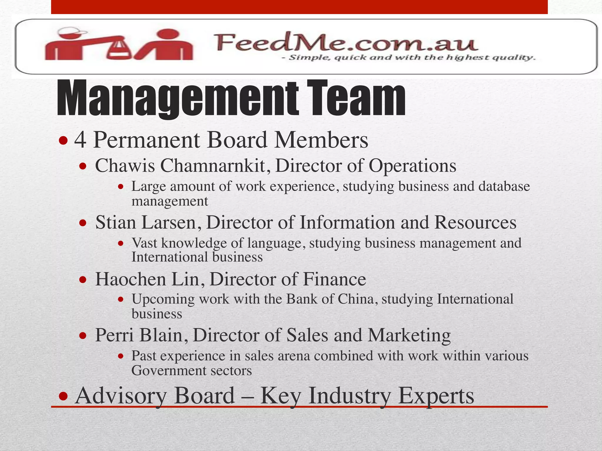 Management Team
• 4 Permanent Board Members 	

  •  Chawis Chamnarnkit, Director of Operations	

       •  Large amount of work experience, studying business and database
          management	

  •  Stian Larsen, Director of Information and Resources	

       •  Vast knowledge of language, studying business management and
          International business	

  •  Haochen Lin, Director of Finance	

       •  Upcoming work with the Bank of China, studying International
          business	

  •  Perri Blain, Director of Sales and Marketing	

       •  Past experience in sales arena combined with work within various
          Government sectors	

• Advisory Board – Key Industry Experts	

 