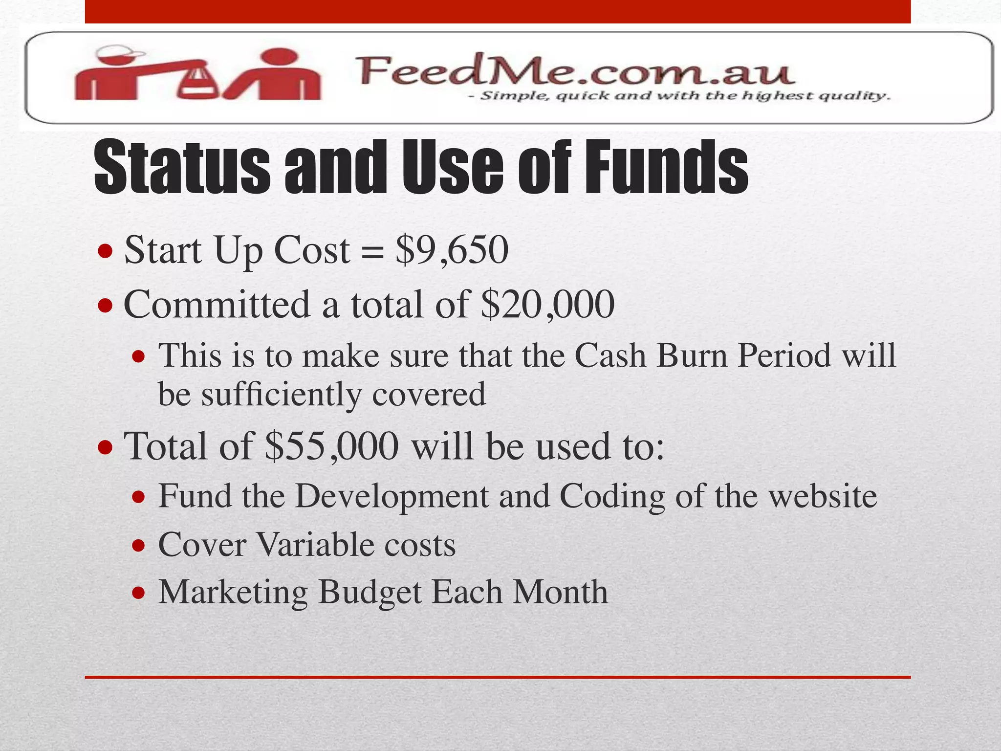Status and Use of Funds
• Start Up Cost = $9,650	

• Committed a total of $20,000	

  •  This is to make sure that the Cash Burn Period will
     be sufﬁciently covered	

• Total of $55,000 will be used to:	

  •  Fund the Development and Coding of the website	

  •  Cover Variable costs	

  •  Marketing Budget Each Month	

 