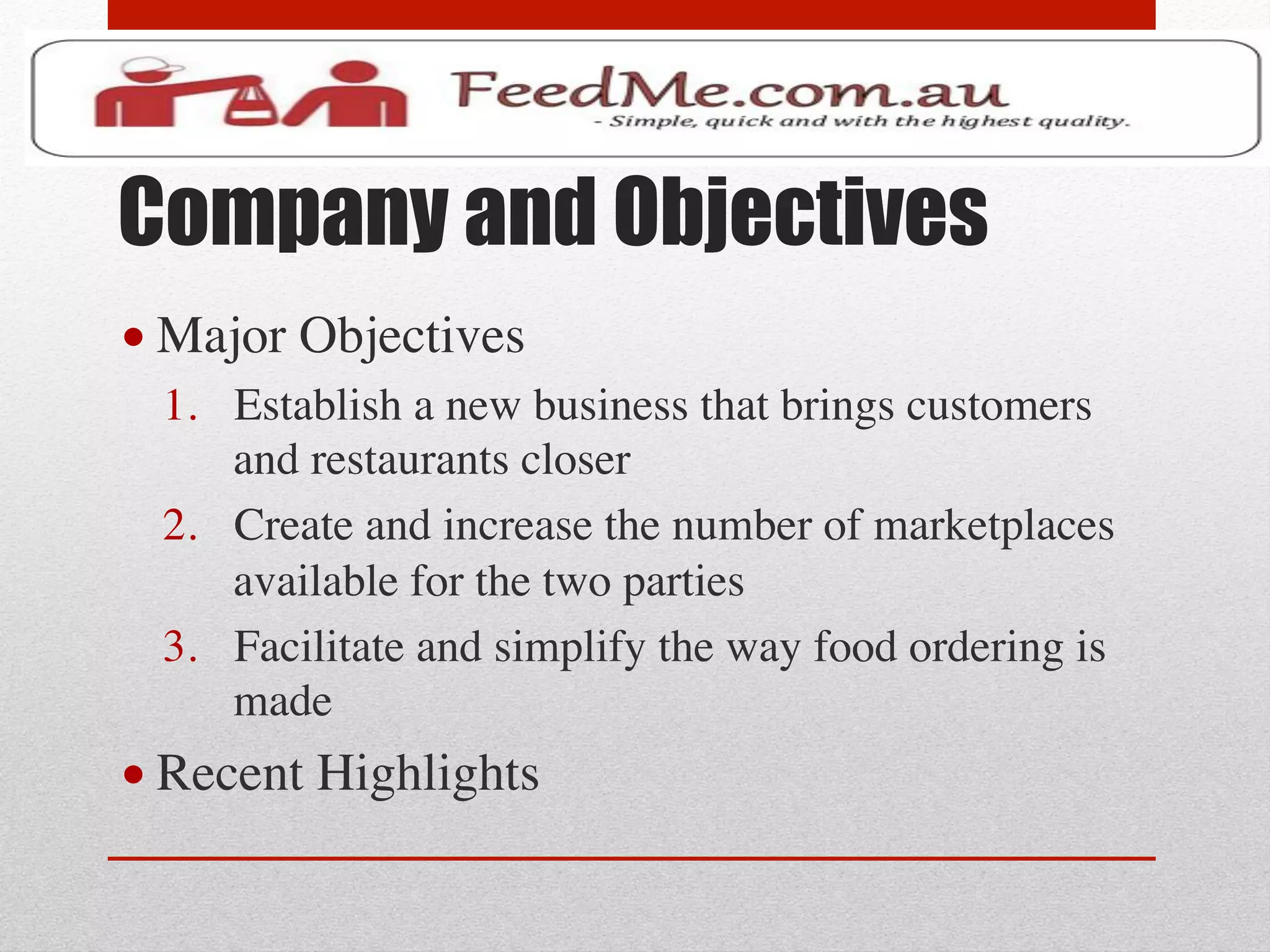 Company and Objectives
• Major Objectives	

  1.  Establish a new business that brings customers
      and restaurants closer	

  2.  Create and increase the number of marketplaces
      available for the two parties	

  3.  Facilitate and simplify the way food ordering is
      made	

• Recent Highlights	

 