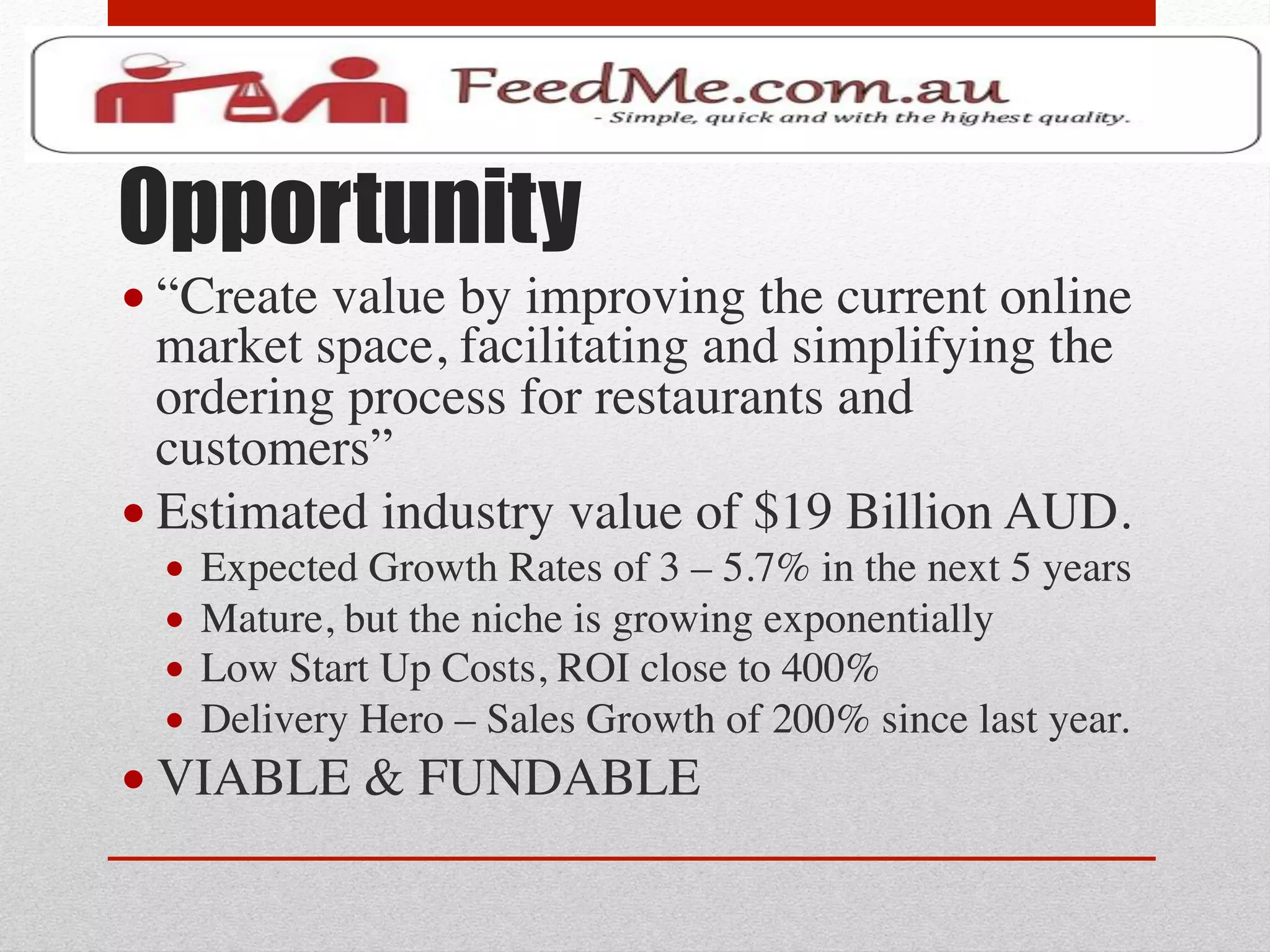 Opportunity
• “Create value by improving the current online
  market space, facilitating and simplifying the
  ordering process for restaurants and
  customers”	

• Estimated industry value of $19 Billion AUD. 	

  •  Expected Growth Rates of 3 – 5.7% in the next 5 years	

  •  Mature, but the niche is growing exponentially	

  •  Low Start Up Costs, ROI close to 400%	

  •  Delivery Hero – Sales Growth of 200% since last year.	

• VIABLE & FUNDABLE	

 