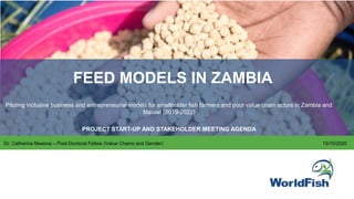 FEED MODELS IN ZAMBIA
Piloting inclusive business and entrepreneurial models for smallholder fish farmers and poor value chain actors in Zambia and
Malawi (2019-2022)
PROJECT START-UP AND STAKEHOLDER MEETING AGENDA
Dr. Catherine Mwema – Post-Doctoral Fellow (Value Chains and Gender) 15/10/2020
 