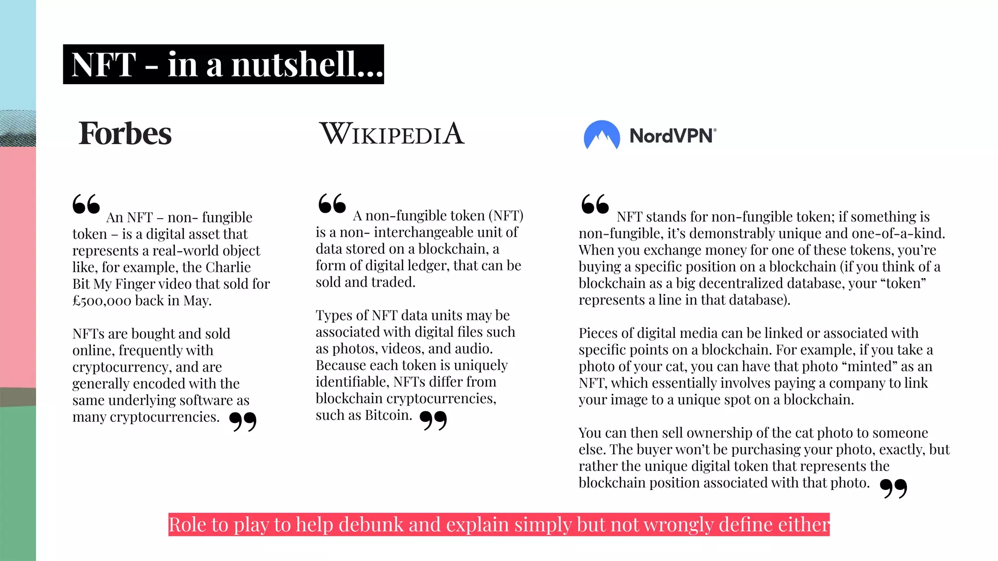 .
.
.
.
.
.
.
.
.
.
.
.
.
.
.
.
.
.
.
.
.
.
.
.
.
.
.
.
.
.
.
.
.
.
.
.
.
.
.
.
.
.
.
.
.
.
.
.
.
.
.
.
.
.
.
.
.
.
.
.
.
.
.
.
.
.
NFT - in a nutshell…
NFT stands for non-fungible token; if something is
non-fungible, it’s demonstrably unique and one-of-a-kind.
When you exchange money for one of these tokens, you’re
buying a speciﬁc position on a blockchain (if you think of a
blockchain as a big decentralized database, your “token”
represents a line in that database).
Pieces of digital media can be linked or associated with
speciﬁc points on a blockchain. For example, if you take a
photo of your cat, you can have that photo “minted” as an
NFT, which essentially involves paying a company to link
your image to a unique spot on a blockchain.
You can then sell ownership of the cat photo to someone
else. The buyer won’t be purchasing your photo, exactly, but
rather the unique digital token that represents the
blockchain position associated with that photo.
An NFT – non- fungible
token – is a digital asset that
represents a real-world object
like, for example, the Charlie
Bit My Finger video that sold for
£500,000 back in May.
NFTs are bought and sold
online, frequently with
cryptocurrency, and are
generally encoded with the
same underlying software as
many cryptocurrencies.
A non-fungible token (NFT)
is a non- interchangeable unit of
data stored on a blockchain, a
form of digital ledger, that can be
sold and traded.
Types of NFT data units may be
associated with digital ﬁles such
as photos, videos, and audio.
Because each token is uniquely
identiﬁable, NFTs differ from
blockchain cryptocurrencies,
such as Bitcoin.
“
”
“
”
“
”
Role to play to help debunk and explain simply but not wrongly deﬁne either
 