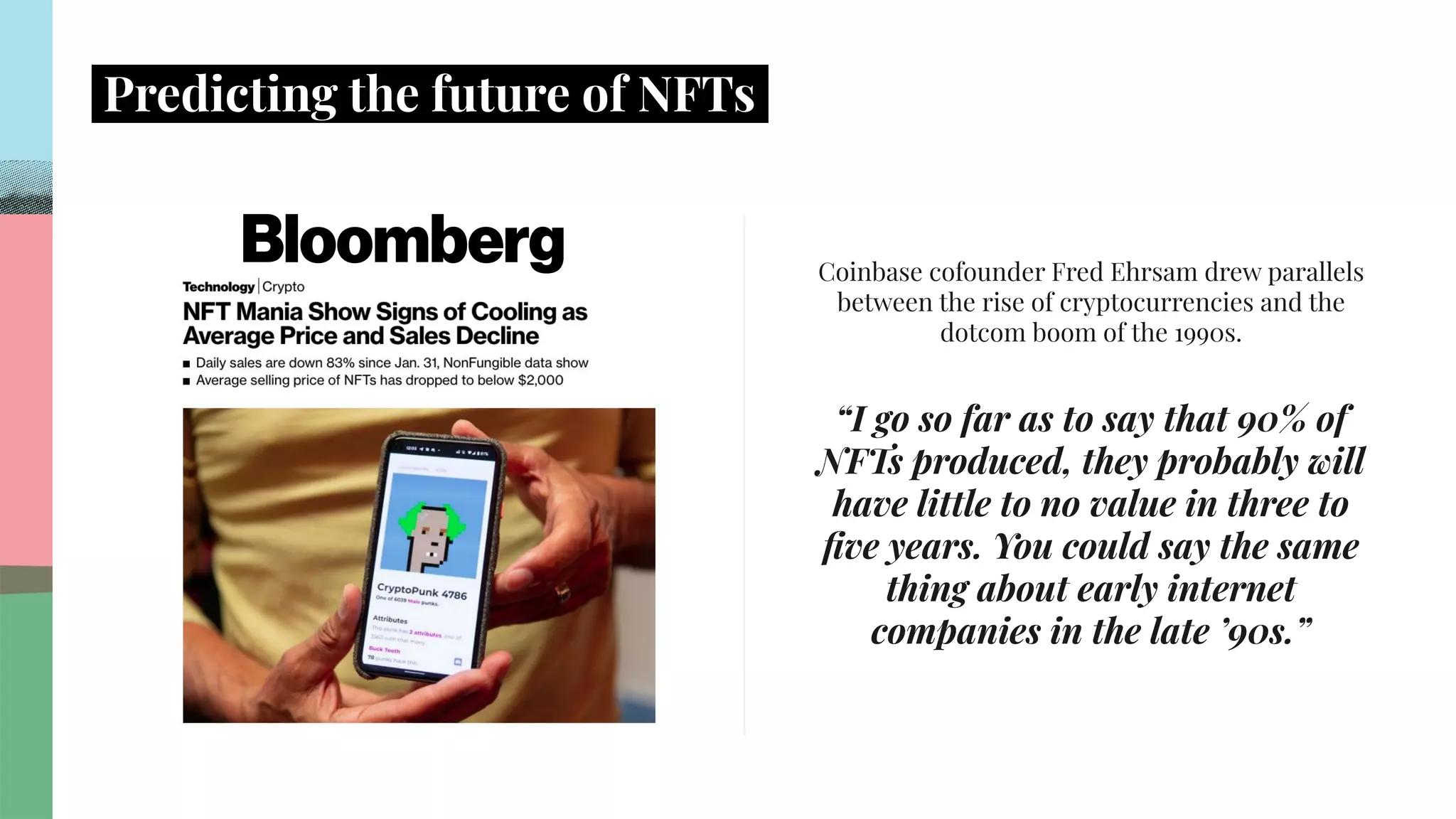 .
.
.
.
.
.
.
.
.
.
.
.
.
.
.
.
.
.
.
.
.
.
.
.
.
.
.
.
.
.
.
.
.
.
.
.
.
.
.
.
.
.
.
.
.
.
.
.
.
.
.
.
.
.
.
.
.
.
.
.
.
.
.
.
.
.
Predicting the future of NFTs.
Coinbase cofounder Fred Ehrsam drew parallels
between the rise of cryptocurrencies and the
dotcom boom of the 1990s.
“I go so far as to say that 90% of
NFTs produced, they probably will
have little to no value in three to
ﬁve years. You could say the same
thing about early internet
companies in the late ’90s.”
 