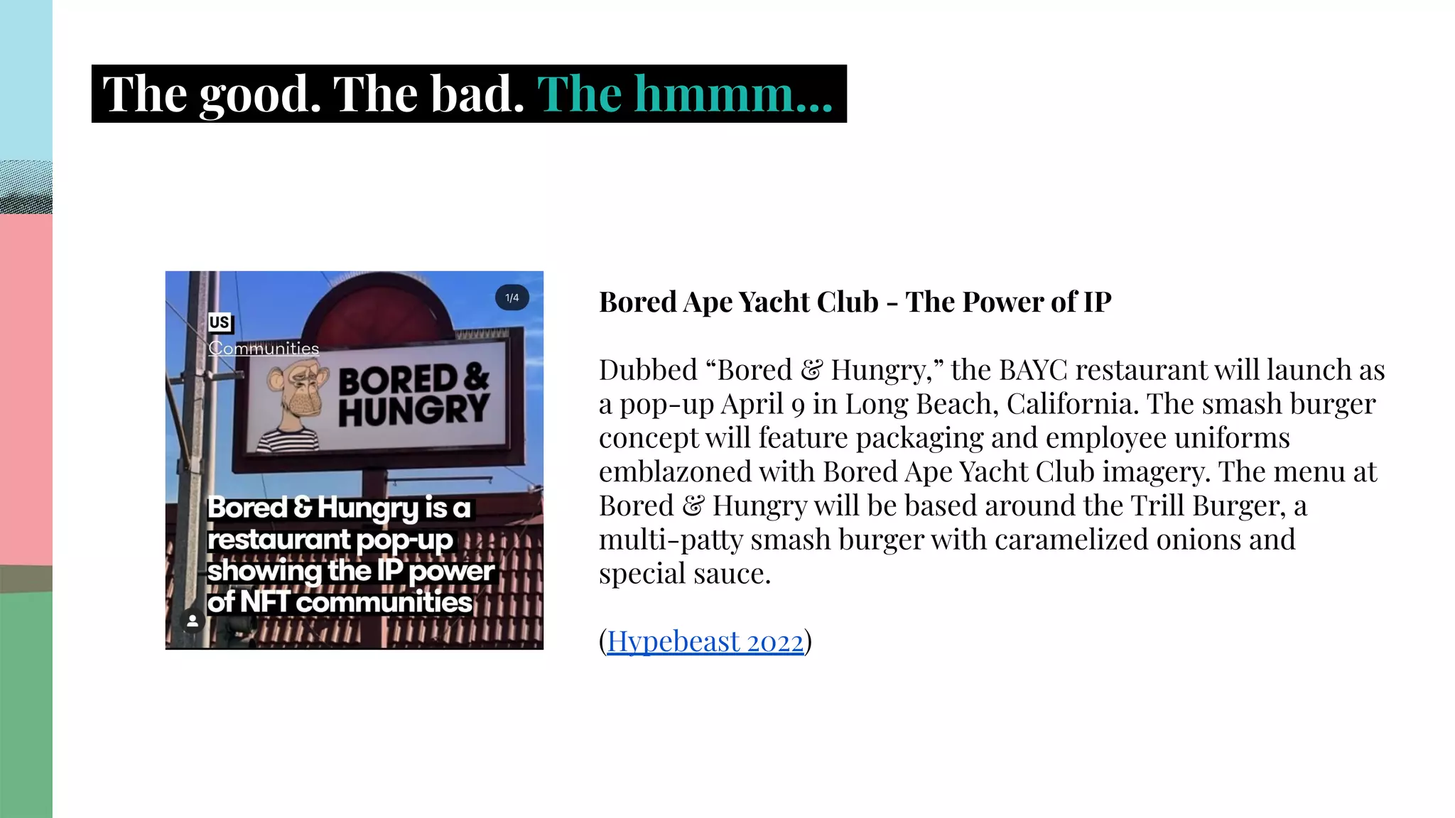 .
.
.
.
.
.
.
.
.
.
.
.
.
.
.
.
.
.
.
.
.
.
.
.
.
.
.
.
.
.
.
.
.
.
.
.
.
.
.
.
.
.
.
.
.
.
.
.
.
.
.
.
.
.
.
.
.
.
.
.
.
.
.
.
.
.
The good. The bad. The hmmm....
Bored Ape Yacht Club - The Power of IP
Dubbed “Bored & Hungry,” the BAYC restaurant will launch as
a pop-up April 9 in Long Beach, California. The smash burger
concept will feature packaging and employee uniforms
emblazoned with Bored Ape Yacht Club imagery. The menu at
Bored & Hungry will be based around the Trill Burger, a
multi-patty smash burger with caramelized onions and
special sauce.
(Hypebeast 2022)
��
 