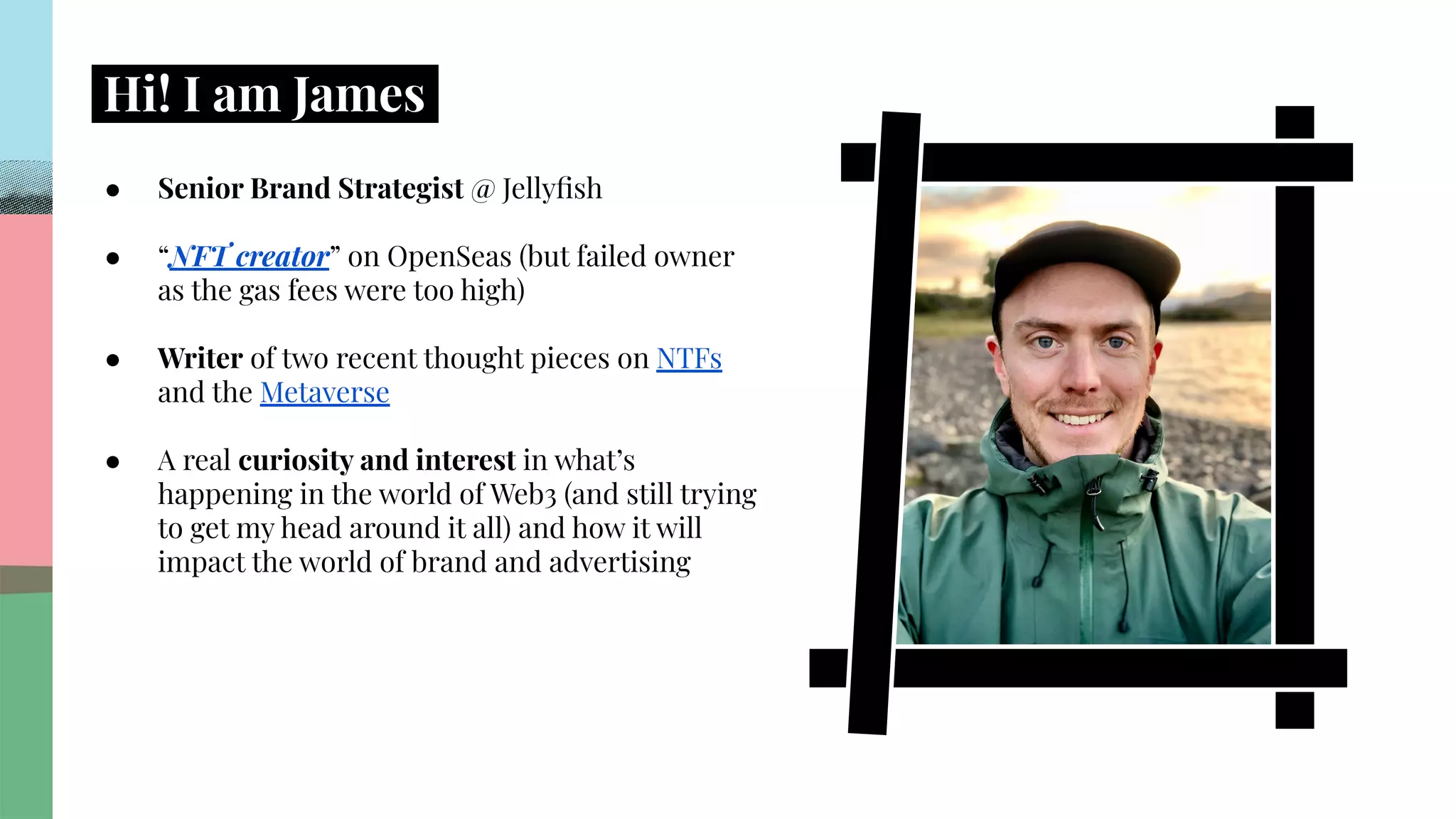.
.
.
.
.
.
.
.
.
.
.
.
.
.
.
.
.
.
.
.
.
.
.
.
.
.
.
.
.
.
.
.
.
.
.
.
.
.
.
.
.
.
.
.
.
.
.
.
.
.
.
.
.
.
.
.
.
.
.
.
.
.
.
.
.
.
Hi! I am James.
● Senior Brand Strategist @ Jellyﬁsh
● “NFT creator” on OpenSeas (but failed owner
as the gas fees were too high)
● Writer of two recent thought pieces on NTFs
and the Metaverse
● A real curiosity and interest in what’s
happening in the world of Web3 (and still trying
to get my head around it all) and how it will
impact the world of brand and advertising
 