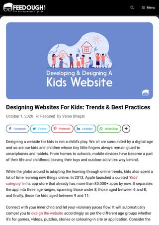 Designing Websites For Kids: Trends & Best Practices
October 1, 2020 in Featured by Varun Bhagat
Designing a website for kids is not a child’s play. We all are surrounded by a digital age
and so are our kids and children whose tiny little ngers always remain glued to
smartphones and tablets. From homes to schools, mobile devices have become a part
of their life and childhood, leaving their toys and outdoor activities way behind.
While the globe around is adapting the learning through online trends, kids also spent a
lot of time learning new things online. In 2013, Apple launched a curated ‘Kids’
category’ in its app store that already has more than 80,000+ apps by now. It separates
the app into three age ranges, spanning those under 5, those aged between 6 and 8,
and nally, those for kids aged between 9 and 11.
Connect with your inner child and let your visionary juices ow. It will automatically
compel you to design the website accordingly as per the different age groups whether
it’s for games, videos, puzzles, stories or colouring-in site or application. Consider the
Menu
a Facebook d Twitter h Pinterest k LinkedIn J WhatsApp 1
 