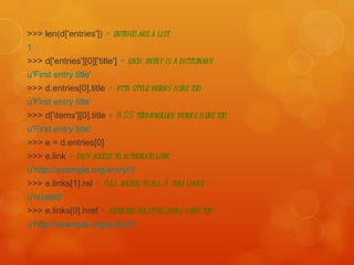 >>> len(d['entries'])  # entries are a list   1   >>> d['entries'][0]['title']  # each entry is a dictionary   u'First entry title'   >>> d.entries[0].title  # attr-style works here too   u'First entry title'   >>> d['items'][0].title  # RSS terminology works here too   u'First entry title'   >>> e = d.entries[0]  >>> e.link  # easy access to alternate link   u'http://example.org/entry/3'   >>> e.links[1].rel  # full access to all Atom links   u'related'   >>> e.links[0].href  # resolves relative links here too   u'http://example.org/entry/3' 
