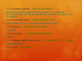 >>> e.updated_parsed  # parses all date formats   time.struct_time(tm_year=2005, tm_mon=11, tm_mday=9, tm_hour=11, tm_min=56, tm_sec=34, tm_wday=2, tm_yday=313, tm_isdst=0)   >>> e.content[0].value  # sanitizes dangerous HTML   u'<div>Watch out for <em>nasty tricks</em></div>'   >>> d.version  # reports feed type and version   u'atom10'   >>> d.encoding  # auto-detects character encoding   u'utf-8'   >>> d.headers.get('Content-type')  # full access to all HTTP headers   u'application/xml‘ >>> d.bozo  # well-formed? 0 