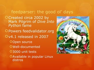 feedparser: the good ol’ days Created circa 2002 by Mark Pilgrim of  Dive Into Python  fame Powers feedvalidator.org v4.1 released in 2007 Open source Well-documented 3000 unit tests Available in popular Linux distros 