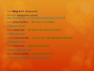 >>>  import  feedparser  >>> d = feedparser.parse( " http://feedparser.org/docs/examples/atom10.xml " )  >>> d['feed']['title']  # feed data is a dictionary   u'Sample Feed'   >>> d.feed.title  # get values attr-style or dict-style   u'Sample Feed'   >>> d.channel.title  # use RSS or Atom terminology anywhere   u'Sample Feed'   >>> d.feed.link  # resolves relative links   u'http://example.org/'   >>> d.feed.subtitle  # parses escaped HTML   u'For documentation <em>only</em>'   
