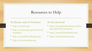 Resources to Help
To Donate and/or Volunteer
• http://win211.org/
• http://www.uwpc.org/basic-food-
assistance
• http://www.fishfoodbanks.org/
• http://www.efoodnet.org/
To Get Involved
• https://associatedministries.org/hu
ngerwalk-2016-resources/
• http://www.fishfoodbanks.org/
• http://foodconnection.org/
 