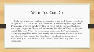 What You Can Do
Make sure that when your kids are donating to the food drive at school that
you give what you can. When the local church or community is having a food
drive, donate what you can. Every little bit helps! Talk to your neighborhood
watch, your neighbors, friends and community; See what YOU can do to make
a small difference. When you see someone with a sign, don’t automatically
assume anything about them, keep healthy snacks and water bottles in your car
and when you see a person that has a hungry sign hand out those snacks! No
matter what your contribution, a little kindness goes a long way to feed our
community.
 