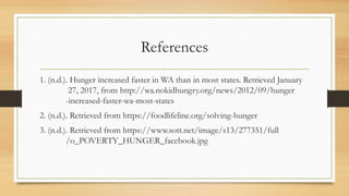 References
1. (n.d.). Hunger increased faster in WA than in most states. Retrieved January
27, 2017, from http://wa.nokidhungry.org/news/2012/09/hunger
-increased-faster-wa-most-states
2. (n.d.). Retrieved from https://foodlifeline.org/solving-hunger
3. (n.d.). Retrieved from https://www.sott.net/image/s13/277351/full
/o_POVERTY_HUNGER_facebook.jpg
 