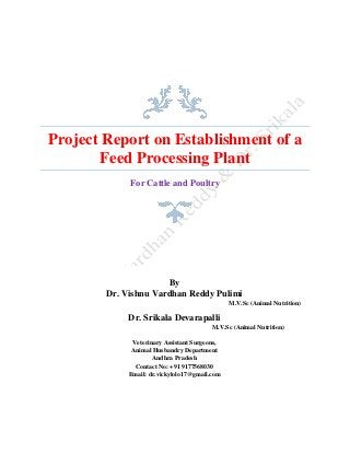 Project Report on Establishment of a
Feed Processing Plant
For Cattle and Poultry
By
Dr. Vishnu Vardhan Reddy Pulimi
M.V.Sc (Animal Nutrition)
Dr. Srikala Devarapalli
M.V.Sc (Animal Nutrition)
Veterinary Assistant Surgeons,
Animal Husbandry Department
Andhra Pradesh
Contact No: +91 9177568030
Email: dr.vickylolo17@gmail.com
 